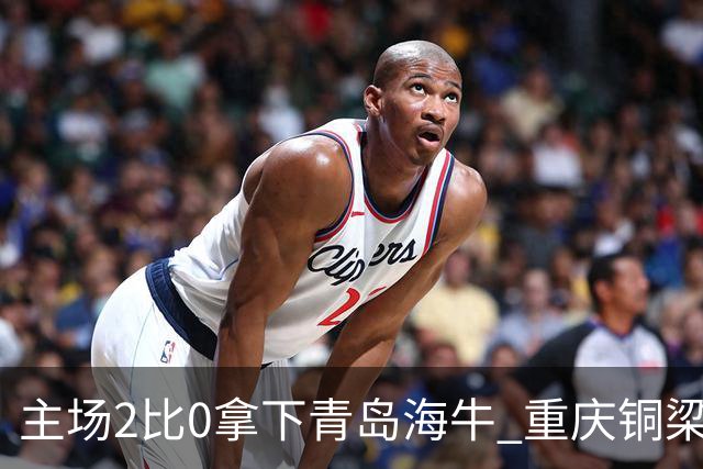主场2比0拿下青岛海牛 重庆铜梁龙终结12轮不胜