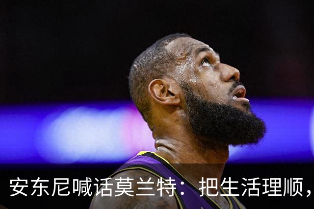 安东尼喊话莫兰特：把生活理顺，你身边有想赢球的利拉德