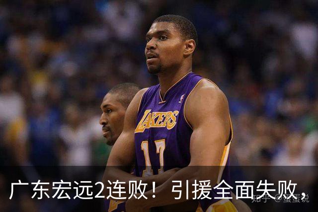 广东宏远2连败！引援全面失败，大外援1分，焦泊乔0篮板，恐面临保级！