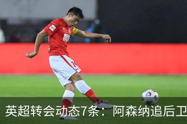 英超转会动态7条：阿森纳追后卫，曼联队长或离队，利物浦留月最佳