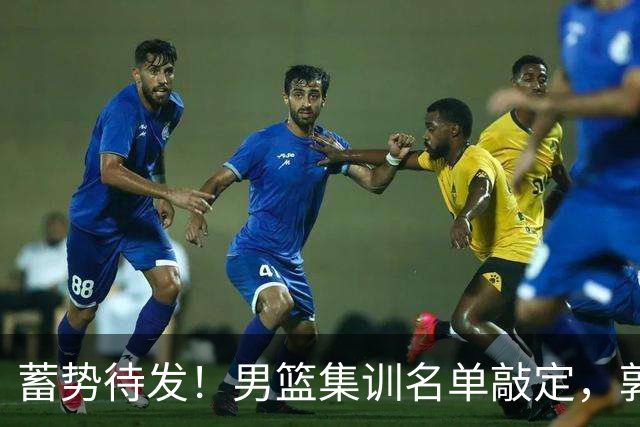 蓄势待发！男篮集训名单敲定，郭士强冲世界杯，盲猜12人都有谁