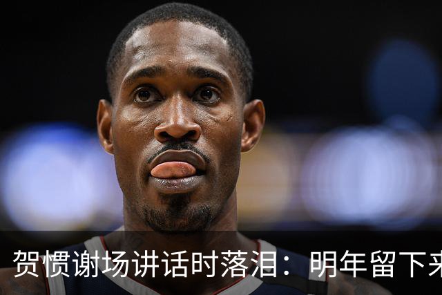 贺惯谢场讲话时落泪：明年留下来的兄弟们一定会帮你们打回来