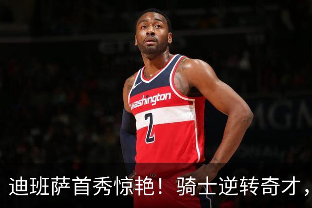 迪班萨首秀惊艳！骑士逆转奇才，哈登仅18中5，我必须承认4个事实