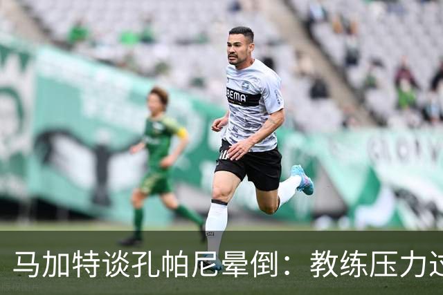 马加特谈孔帕尼晕倒：教练压力过大，我也曾带着40度高烧上场