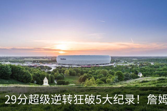 29分超级逆转狂破5大纪录！詹姆斯生涯最大逆转
